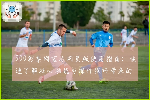 500彩票网官方网页版使用指南：快速了解核心功能与操作技巧带来的便捷体验