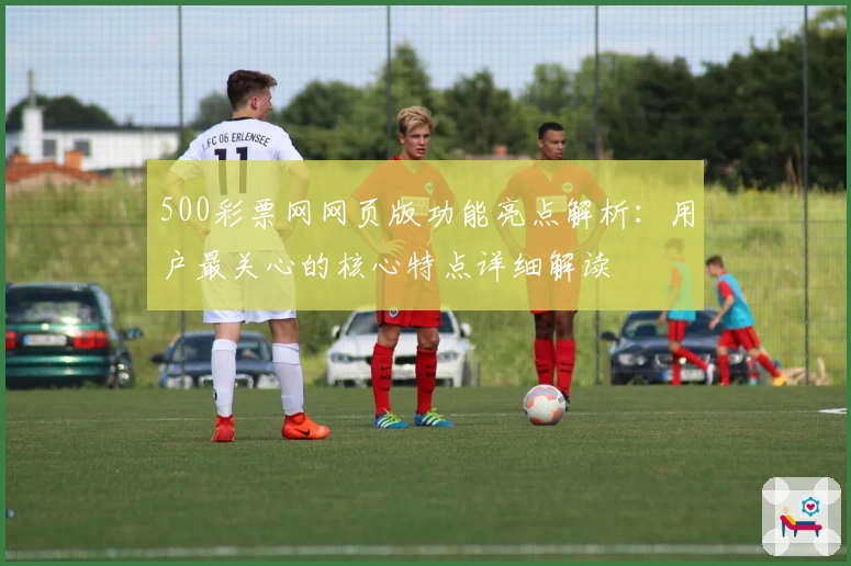 500彩票网网页版功能亮点解析：用户最关心的核心特点详细解读