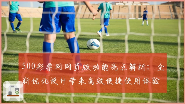500彩票网网页版功能亮点解析：全新优化设计带来高效便捷使用体验