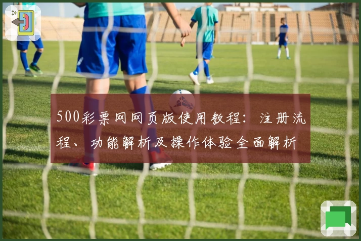 500彩票网网页版使用教程：注册流程、功能解析及操作体验全面解析