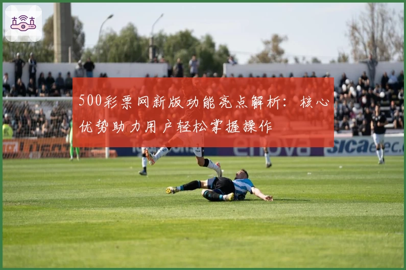 500彩票网新版功能亮点解析：核心优势助力用户轻松掌握操作
