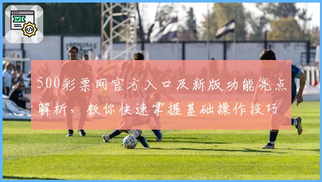 500彩票网官方入口及新版功能亮点解析，教你快速掌握基础操作技巧